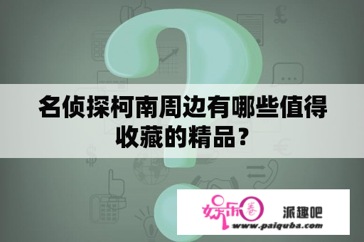 名侦探柯南周边有哪些值得收藏的精品？