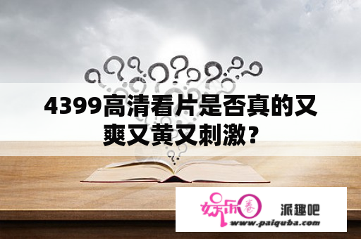 4399高清看片是否真的又爽又黄又刺激？