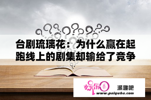 台剧琉璃花：为什么赢在起跑线上的剧集却输给了竞争对手？