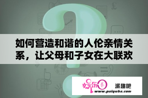 如何营造和谐的人伦亲情关系，让父母和子女在大联欢中感受幸福？