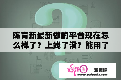 陈育新最新做的平台现在怎么样了？上线了没？能用了么？