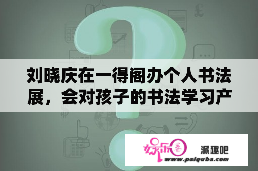 刘晓庆在一得阁办个人书法展，会对孩子的书法学习产生什么影响？