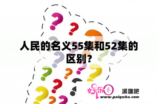 人民的名义55集和52集的区别？