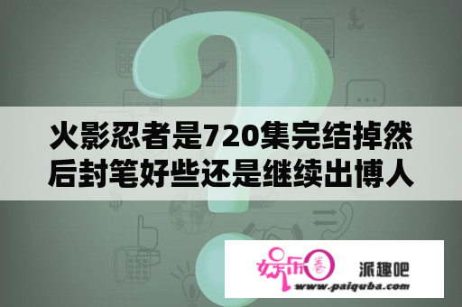 火影忍者是720集完结掉然后封笔好些还是继续出博人转会好些？