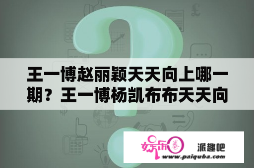 王一博赵丽颖天天向上哪一期？王一博杨凯布布天天向上哪一期？