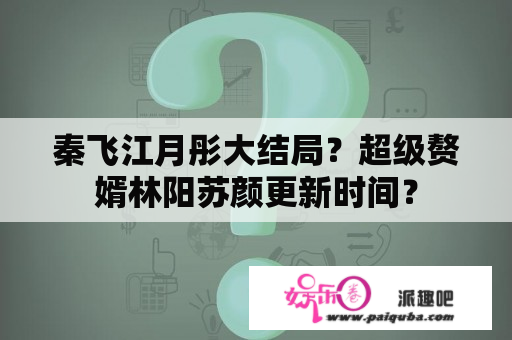 秦飞江月彤大结局？超级赘婿林阳苏颜更新时间？