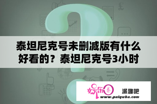 泰坦尼克号未删减版有什么好看的？泰坦尼克号3小时47分钟是完整版吗？