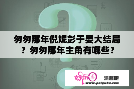 匆匆那年倪妮彭于晏大结局？匆匆那年主角有哪些？