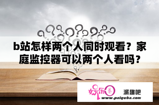 b站怎样两个人同时观看？家庭监控器可以两个人看吗？