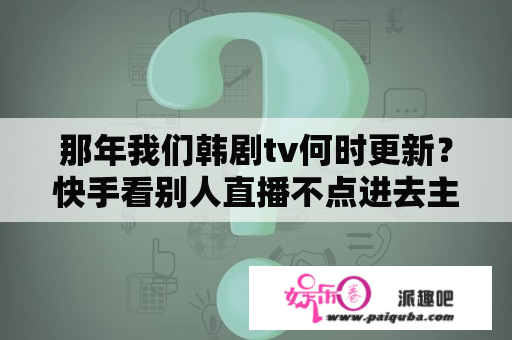 那年我们韩剧tv何时更新？快手看别人直播不点进去主播能看到吗？