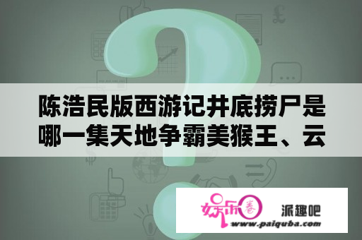 陈浩民版西游记井底捞尸是哪一集天地争霸美猴王、云海翻腾孙悟空中万妖女王和通臂猿猴是什么关系？