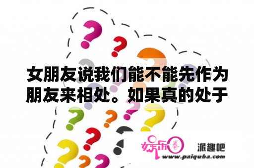 女朋友说我们能不能先作为朋友来相处。如果真的处于男女朋友的话,我不大能接受。可以吗?——怎么？分手后不能做朋友说明什么?是女的提出分手的？