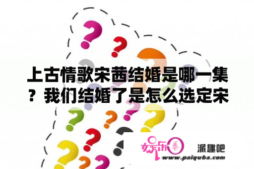 上古情歌宋茜结婚是哪一集？我们结婚了是怎么选定宋茜原本是不是和郑容和一起点拍的？