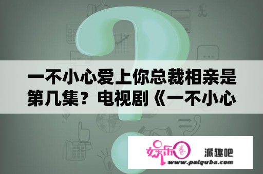 一不小心爱上你总裁相亲是第几集？电视剧《一不小心爱上你》的大结局是谁和谁在一起呢？