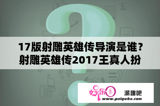 17版射雕英雄传导演是谁？射雕英雄传2017王真人扮演者？