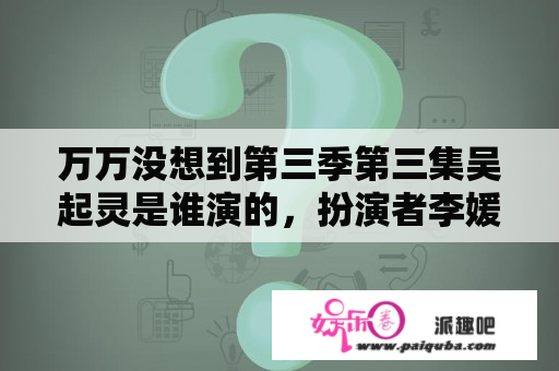 万万没想到第三季第三集吴起灵是谁演的，扮演者李媛个人资料照？万万没想到一共几季？