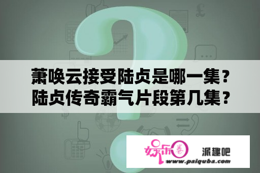 萧唤云接受陆贞是哪一集？陆贞传奇霸气片段第几集？