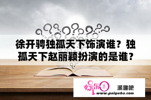 徐开骋独孤天下饰演谁？独孤天下赵丽颖扮演的是谁？