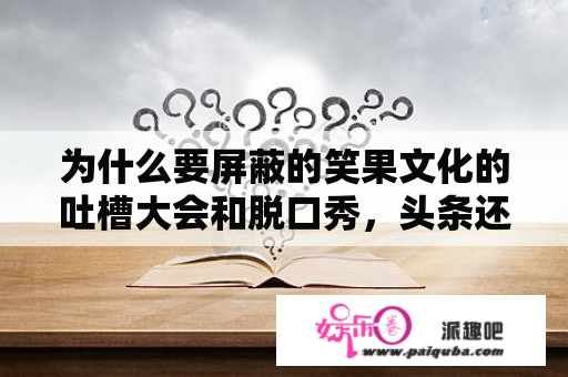 为什么要屏蔽的笑果文化的吐槽大会和脱口秀，头条还在给我推荐？吐槽大会2022哪里能看？