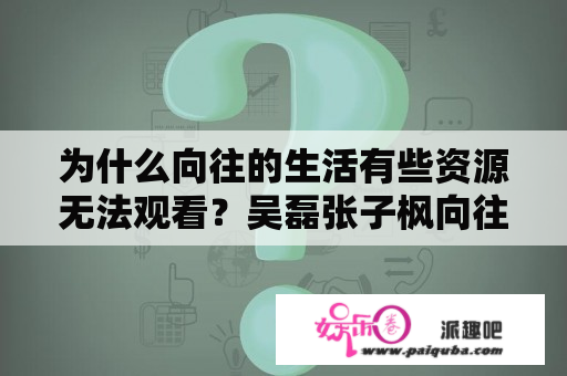 为什么向往的生活有些资源无法观看？吴磊张子枫向往的生活是哪一集？