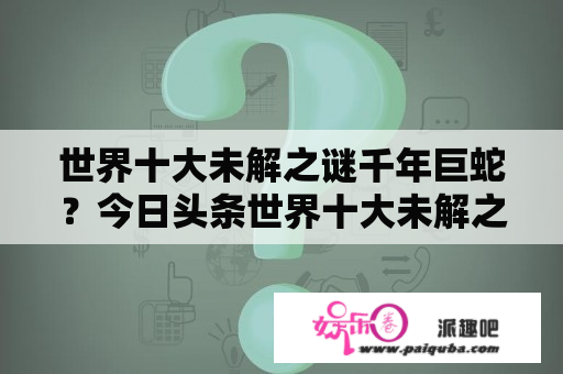 世界十大未解之谜千年巨蛇？今日头条世界十大未解之谜解开了吗？