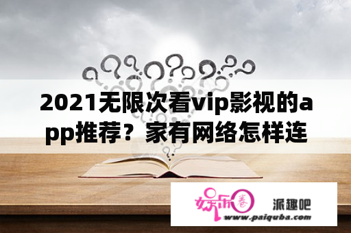 2021无限次看vip影视的app推荐？家有网络怎样连接电视看节目？