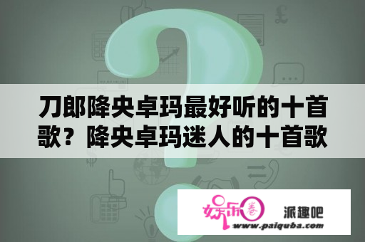 刀郎降央卓玛最好听的十首歌？降央卓玛迷人的十首歌？