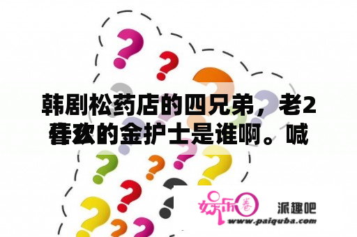 韩剧松药店的四兄弟，老2喜欢的金护士是谁啊。喊
什么？