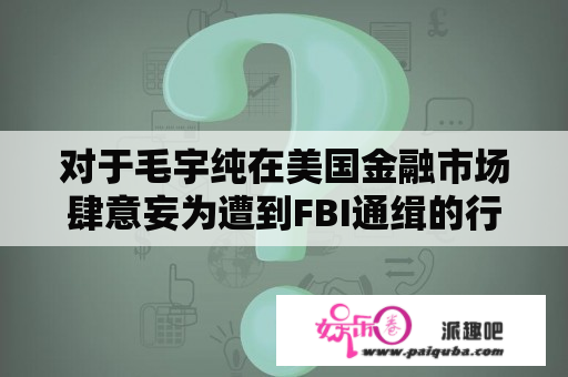 对于毛宇纯在美国金融市场肆意妄为遭到FBI通缉的行为，你怎么看？