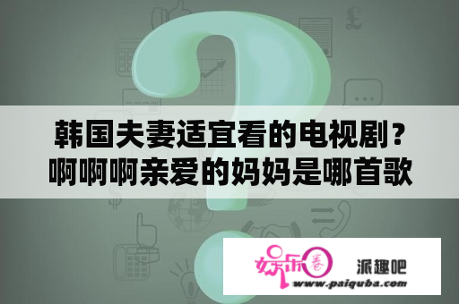 韩国夫妻适宜看的电视剧？啊啊啊亲爱的妈妈是哪首歌？