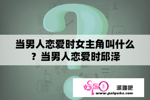 当男人恋爱时女主角叫什么？当男人恋爱时邱泽