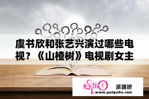 虞书欣和张艺兴演过哪些电视？《山楂树》电视剧女主角扮演者？