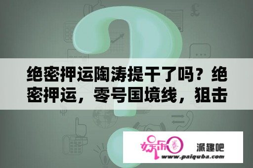 绝密押运陶涛提干了吗？绝密押运，零号国境线，狙击生死线这样真实战斗的电视剧？