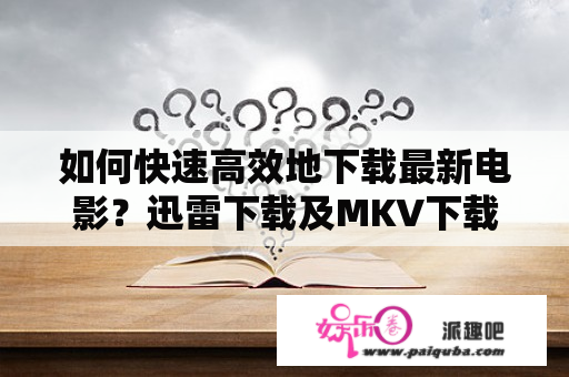 如何快速高效地下载最新电影？迅雷下载及MKV下载有哪些技巧和注意事项？