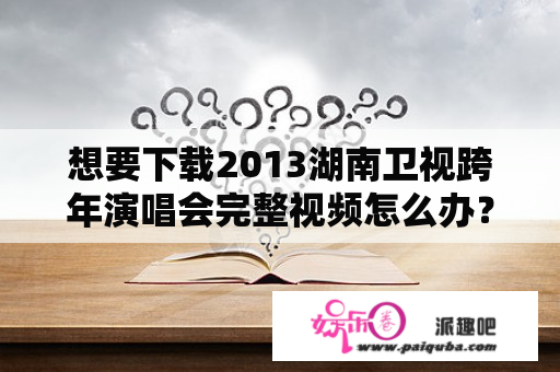 想要下载2013湖南卫视跨年演唱会完整视频怎么办？哪里有湖南卫视2013跨年演唱会的迅雷下载资源？