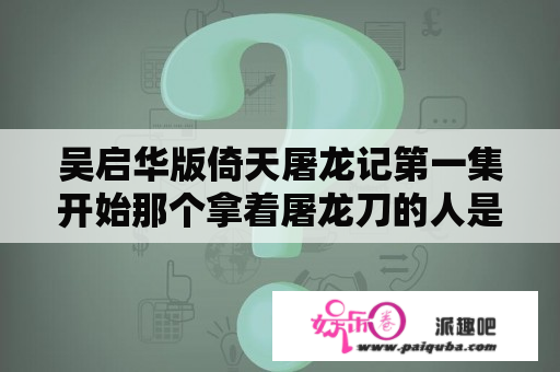 吴启华版倚天屠龙记第一集开始那个拿着屠龙刀的人是谁，也就是整个这部电视剧第一个出场的人哪个人物？倚天屠龙记吴启华版张三丰叫什么？