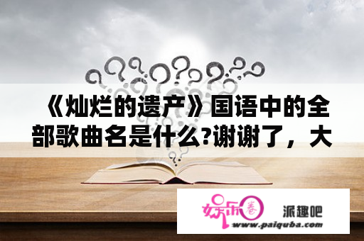 《灿烂的遗产》国语中的全部歌曲名是什么?谢谢了，大神帮忙啊？带有灿烂二字的电视剧有哪些？