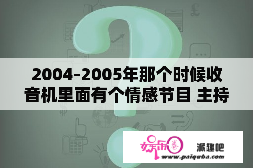 2004-2005年那个时候收音机里面有个情感节目 主持人叫子涵（也不知道是哪个“子”那个“涵”）是个男的，