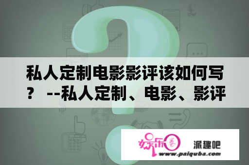 私人定制电影影评该如何写？ --私人定制、电影、影评