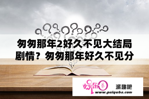 匆匆那年2好久不见大结局剧情？匆匆那年好久不见分集最后大结局怎么样了?匆？