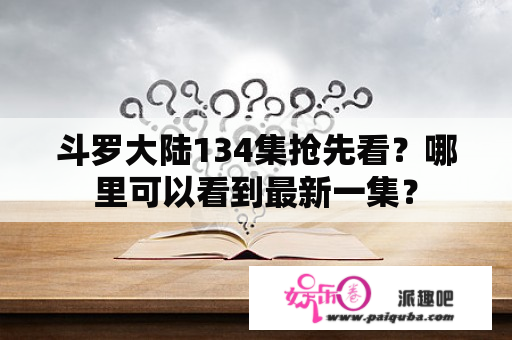 斗罗大陆134集抢先看？哪里可以看到最新一集？