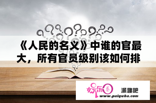 《人民的名义》中谁的官最大，所有官员级别该如何排序划分？人民的名义迅雷下载资源