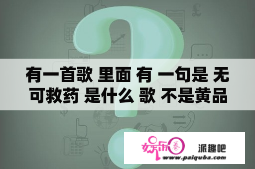 有一首歌 里面 有 一句是 无可救药 是什么 歌 不是黄品冠的 男的唱的 比较高