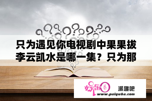 只为遇见你电视剧中果果拔李云凯水是哪一集？只为那一刻遇见你电视剧介绍？