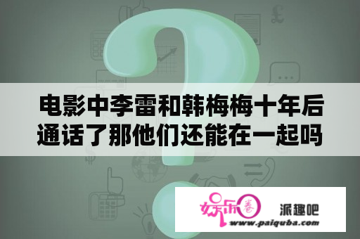 电影中李雷和韩梅梅十年后通话了那他们还能在一起吗？李雷和韩梅梅最后的21521是什么意思？