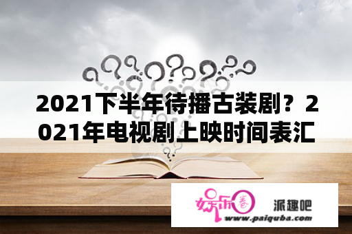 2021下半年待播古装剧？2021年电视剧上映时间表汇总？