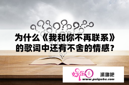 为什么《我和你不再联系》的歌词中还有不舍的情感？