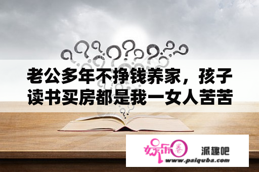 老公多年不挣钱养家，孩子读书买房都是我一女人苦苦支撑。他几乎年年为家庭增添莫名其妙的债务，怎么办？