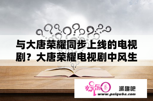 与大唐荣耀同步上线的电视剧？大唐荣耀电视剧中风生衣的扮演者是谁？