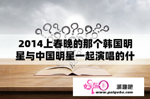 2014上春晚的那个韩国明星与中国明星一起演唱的什么？